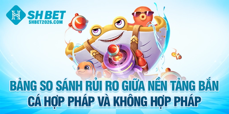 Bảng so sánh rủi ro giữa nền tảng bắn cá hợp pháp và không hợp pháp