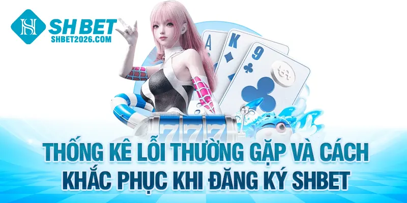 Thống kê lỗi thường gặp và cách khắc phục khi đăng ký SHBET